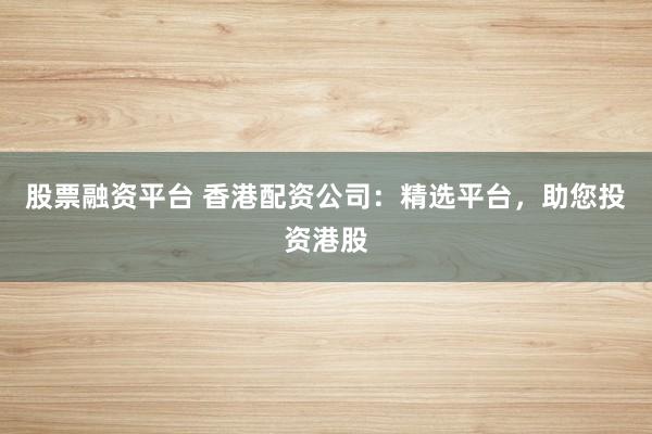股票融资平台 香港配资公司：精选平台，助您投资港股