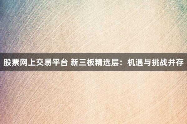 股票网上交易平台 新三板精选层：机遇与挑战并存
