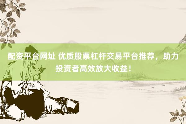 配资平台网址 优质股票杠杆交易平台推荐，助力投资者高效放大收益！