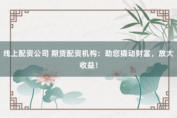线上配资公司 期货配资机构：助您撬动财富，放大收益！