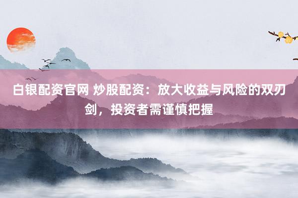 白银配资官网 炒股配资：放大收益与风险的双刃剑，投资者需谨慎把握